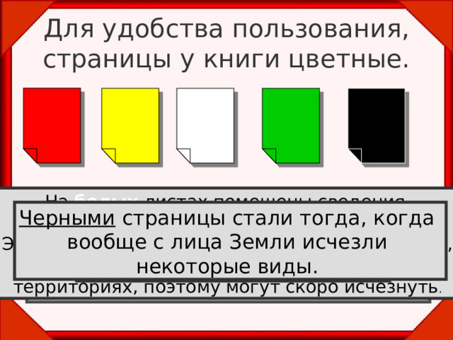 Для удобства пользования, страницы у книги цветные. На белых листах помещены сведения о редких видах растений и животных. Эти виды не находятся под угрозой вымирания, встречаются очень редко , на ограниченных территориях, поэтому могут скоро исчезнуть . На красных листах помещены сведения о видах, находящихся под угрозой исчезновения и которые уже невозможно  спасти без введения специальных мер  охраны. На желтых  листах— уязвимые виды.  Эти виды встречаются в количествах достаточных для выживания, но их  численность очень быстро сокращается . Черными страницы стали тогда, когда вообще с лица Земли исчезли некоторые виды. На зеленых листах — сведения о восстановленных видах  и находящихся вне опасности.  