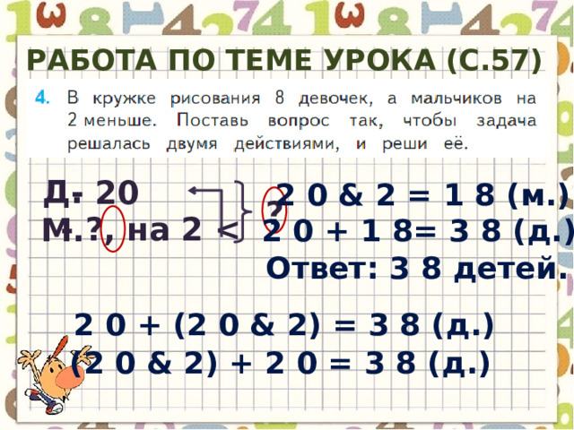 Работа по теме урока (с.57) Д. - 20 2 0 & 2 = 1 8 ( м .) ? - ?, на 2  М. 2 0 + 1 8= 3 8 ( д .) Ответ : 3 8 детей . 2 0 + (2 0 & 2) = 3 8 ( д .) (2 0 & 2) + 2 0 = 3 8 ( д .) 