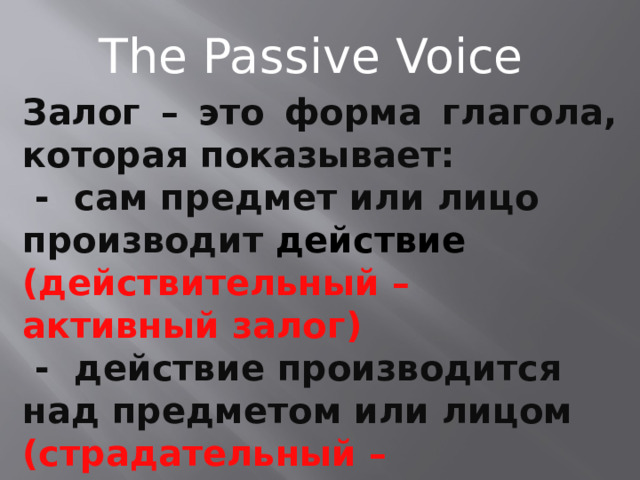 The Passive Voice Залог – это форма глагола, которая показывает:  - сам предмет или лицо производит действие  (действительный – активный залог)  - действие производится над предметом или лицом (страдательный – пассивный залог) 