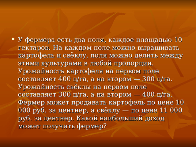 У фермера есть два поля, каждое площадью 10 гектаров. На каждом поле можно выращивать картофель и свёклу, поля можно делить между этими культурами в любой пропорции. Урожайность картофеля на первом поле составляет 400 ц/га, а на втором — 300 ц/га. Урожайность свёклы на первом поле составляет 300 ц/га, а на втором — 400 ц/га. Фермер может продавать картофель по цене 10 000 руб. за центнер, а свёклу — по цене 11 000 руб. за центнер. Какой наибольший доход может получить фермер? 