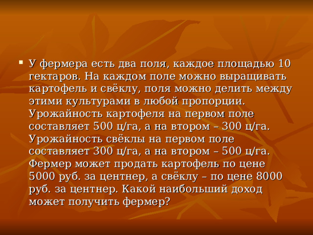 У фермера есть два поля, каждое площадью 10 гектаров. На каждом поле можно выращивать картофель и свёклу, поля можно делить между этими культурами в любой пропорции. Урожайность картофеля на первом поле составляет 500 ц/га, а на втором – 300 ц/га. Урожайность свёклы на первом поле составляет 300 ц/га, а на втором – 500 ц/га. Фермер может продать картофель по цене 5000 руб. за центнер, а свёклу – по цене 8000 руб. за центнер. Какой наибольший доход может получить фермер?  