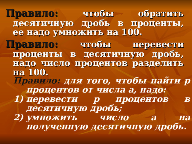 Правило:  чтобы обратить десятичную дробь в проценты, ее надо умножить на 100. Правило:  чтобы перевести проценты в десятичную дробь, надо число процентов разделить на 100.   Правило:  для того, чтобы найти р процентов от числа a , надо: перевести р процентов в десятичную дробь; умножить число a на полученную десятичную дробь.  