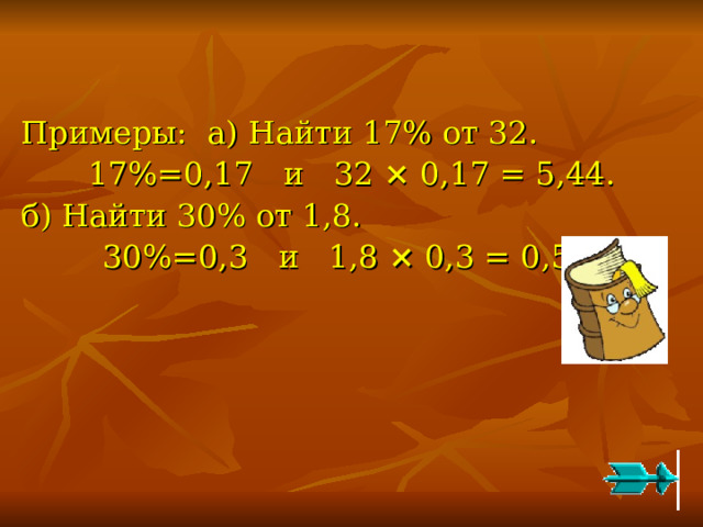   Примеры: а) Найти 17% от 32. 17%=0,17 и 32 × 0,17 = 5,44. б) Найти 30% от 1,8. 30%=0,3 и 1,8 × 0,3 = 0,54. 
