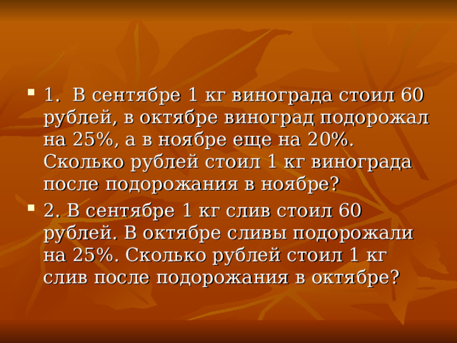 1. В сентябре 1 кг винограда стоил 60 рублей, в октябре виноград подорожал на 25%, а в ноябре еще на 20%. Сколько рублей стоил 1 кг винограда после подорожания в ноябре? 2. В сентябре 1 кг слив стоил 60 рублей. В октябре сливы подорожали на 25%. Сколько рублей стоил 1 кг слив после подорожания в октябре?  