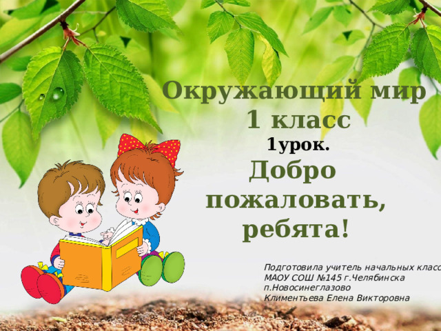 Окружающий мир 1 класс 1урок. Добро пожаловать, ребята! Подготовила учитель начальных классов МАОУ СОШ №145 г.Челябинска п.Новосинеглазово Климентьева Елена Викторовна 