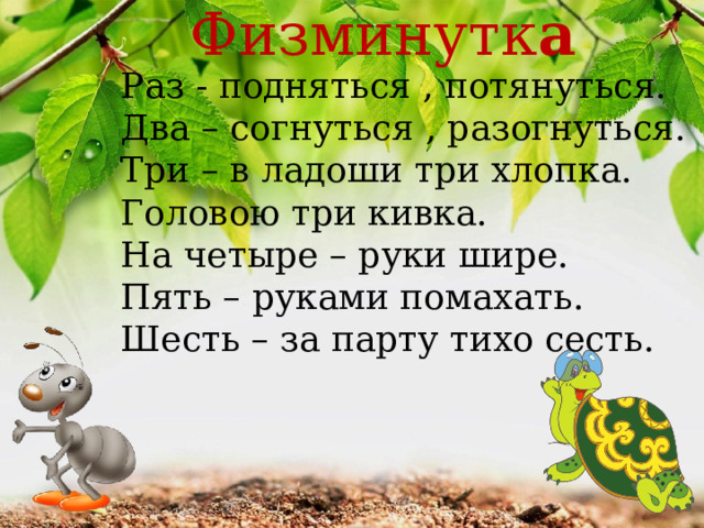 Физминутк а Раз - подняться , потянуться. Два – согнуться , разогнуться. Три – в ладоши три хлопка. Головою три кивка. На четыре – руки шире. Пять – руками помахать. Шесть – за парту тихо сесть.  