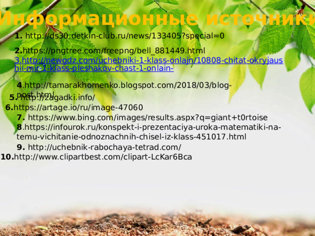 Информационные источники 1. http://ds30.detkin-club.ru/news/133405?special=0 2. https://pngtree.com/freepng/bell_881449.html 4 .http://tamarakhomenko.blogspot.com/2018/03/blog-post.html 5. http://zagadki.info/ 6. https://artage.io/ru/image-47060 7. https://www.bing.com/images/results.aspx?q=giant+t0rtoise 8 .https://infourok.ru/konspekt-i-prezentaciya-uroka-matematiki-na-temu-vichitanie-odnoznachnih-chisel-iz-klass-451017.html 9. http://uchebnik-rabochaya-tetrad.com/ 10. http://www.clipartbest.com/clipart-LcKar6Bca 