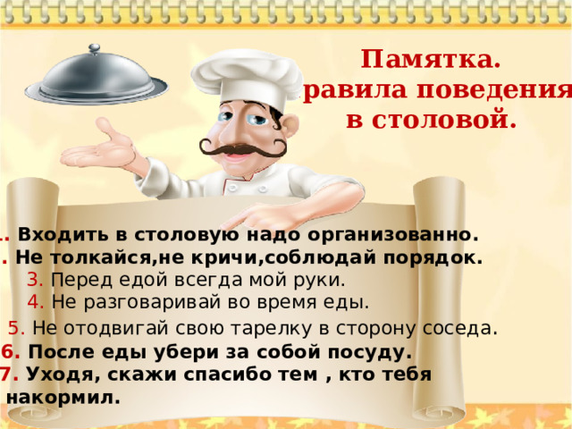 Памятка. Правила поведения в столовой. 1. Входить в столовую надо организованно. 2. Не толкайся,не кричи,соблюдай порядок. 3. Перед едой всегда мой руки. 4. Не разговаривай во время еды. 5. Не отодвигай свою тарелку в сторону соседа . 6. После еды убери за собой посуду. 7. Уходя, скажи спасибо тем , кто тебя  накормил. 