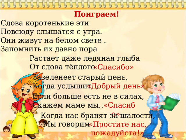 Поиграем! Слова коротенькие эти Повсюду слышатся с утра. Они живут на белом свете . Запомнить их давно пора Растает даже ледяная глыба От слова тёплого …. «Спасибо» Зазеленеет старый пень, Когда услышит… «Добрый день» Если больше есть не в силах, Скажем маме мы … «Спасибо» Когда нас бранят за шалости,  Мы говорим … «Простите нас, пожалуйста!» 