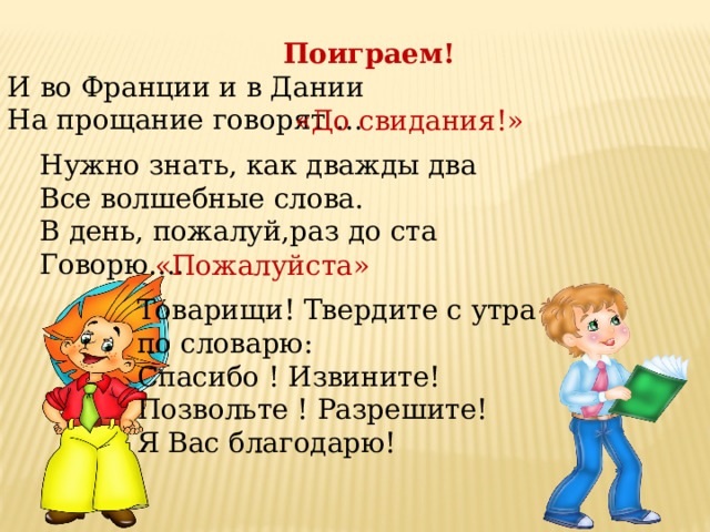 Поиграем! И во Франции и в Дании На прощание говорят … «До свидания!» Нужно знать, как дважды два Все волшебные слова. В день, пожалуй,раз до ста Говорю…. «Пожалуйста» Товарищи! Твердите с утра по словарю: Спасибо ! Извините! Позвольте ! Разрешите! Я Вас благодарю! 