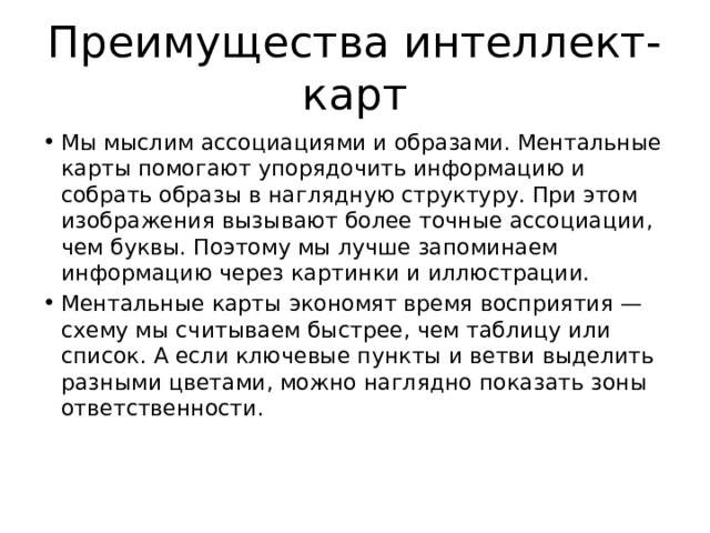 Преимущества интеллект-карт Мы мыслим ассоциациями и образами. Ментальные карты помогают упорядочить информацию и собрать образы в наглядную структуру. При этом изображения вызывают более точные ассоциации, чем буквы. Поэтому мы лучше запоминаем информацию через картинки и иллюстрации. Ментальные карты экономят время восприятия — схему мы считываем быстрее, чем таблицу или список. А если ключевые пункты и ветви выделить разными цветами, можно наглядно показать зоны ответственности.   