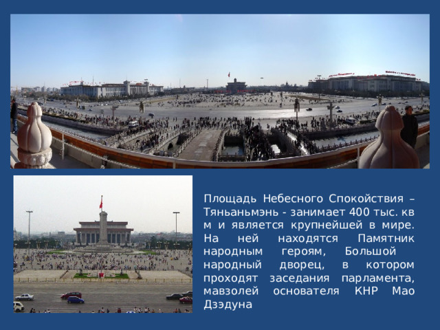 Площадь Небесного Спокойствия – Тяньаньмэнь - занимает 400 тыс. кв м и является крупнейшей в мире. На ней находятся Памятник народным героям, Большой народный дворец, в котором проходят заседания парламента, мавзолей основателя КНР Мао Дзэдуна 