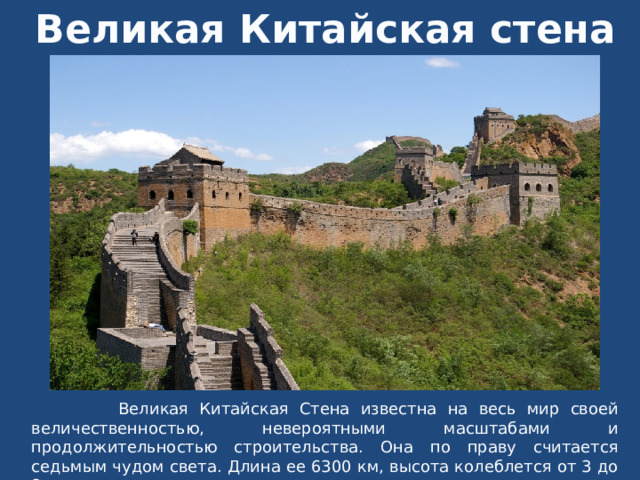 Великая Китайская стена  Великая Китайская Стена известна на весь мир своей величественностью, невероятными масштабами и продолжительностью строительства. Она по праву считается седьмым чудом света. Длина ее 6300 км, высота колеблется от 3 до 8 м. 