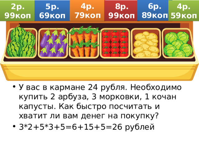 6р. 89коп 4р. 79коп 2р. 99коп 5р. 69коп 8р. 99коп 4р. 59коп У вас в кармане 24 рубля. Необходимо купить 2 арбуза, 3 морковки, 1 кочан капусты. Как быстро посчитать и хватит ли вам денег на покупку? 3*2+5*3+5=6+15+5=26 рублей 