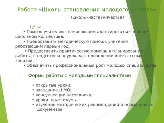  Работа « Школы становления молодого учителя »  (школы-наставничества)                         Цель:        • Помочь учителям - начинающим адаптироваться в новом школьном коллективе.        • Предоставить методическую помощь учителям, работающим первый год.         • Предоставить практическую помощь в планировании работы, в подготовке к урокам, в проведении внеклассных занятий.        • Обеспечить профессиональный рост молодых специалистов.                      Формы работы с молодыми специалистами                             • открытые уроки;               • заседание ШМО;               • консультации наставника;               • уроки- практикумы               • изучение методических рекомендаций и нормативных                   документов 