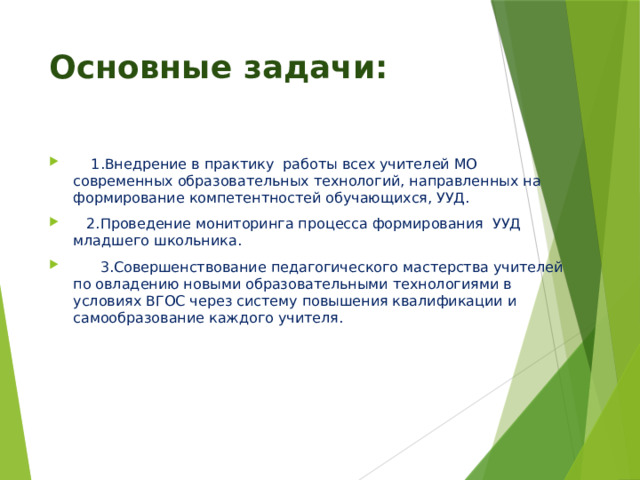 Основные задачи:  1.Внедрение в практику  работы всех учителей МО современных образовательных технологий, направленных на формирование компетентностей обучающихся, УУД.  2.Проведение мониторинга процесса формирования  УУД младшего школьника.  3.Совершенствование педагогического мастерства учителей по овладению новыми образовательными технологиями в условиях ВГОС через систему повышения квалификации и самообразование каждого учителя. 