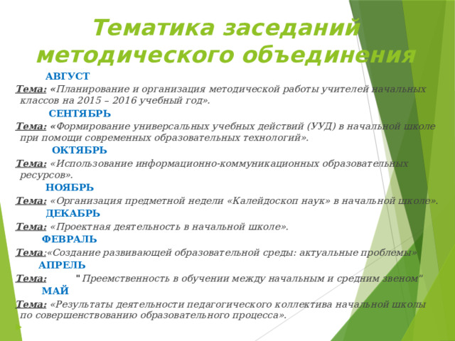 Тематика заседаний методического объединения  АВГУСТ Тема:  « Планирование и организация методической работы учителей начальных классов на 2015 – 2016 учебный год».  СЕНТЯБРЬ Тема:  « Формирование универсальных учебных действий (УУД) в начальной школе при помощи современных образовательных технологий».   ОКТЯБРЬ Тема:  «Использование информационно-коммуникационных образовательных ресурсов».  НОЯБРЬ Тема:   «Организация предметной недели «Калейдоскоп наук» в начальной школе».  ДЕКАБРЬ Тема:   «Проектная деятельность в начальной школе».   ФЕВРАЛЬ Тема : «Создание развивающей образовательной среды: актуальные проблемы»  АПРЕЛЬ Тема:          