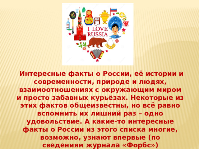   Интересные факты о России, её истории и современности, природе и людях, взаимоотношениях с окружающим миром и просто забавных курьёзах. Некоторые из этих фактов общеизвестны, но всё равно вспомнить их лишний раз – одно удовольствие. А какие-то интересные факты о России из этого списка многие, возможно, узнают впервые (по сведениям журнала «Форбс») 