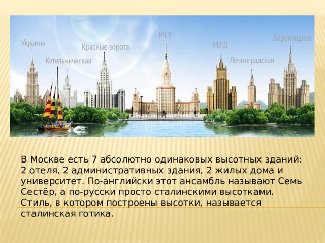 В Москве есть 7 абсолютно одинаковых высотных зданий: 2 отеля, 2 административных здания, 2 жилых дома и университет. По-английски этот ансамбль называют Семь Сестёр, а по-русски просто сталинскими высотками. Стиль, в котором построены высотки, называется сталинская готика. 