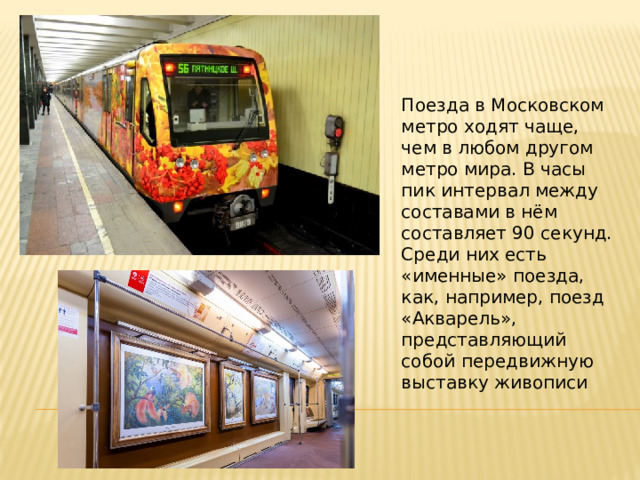 Поезда в Московском метро ходят чаще, чем в любом другом метро мира. В часы пик интервал между составами в нём составляет 90 секунд. Среди них есть «именные» поезда, как, например, поезд «Акварель», представляющий собой передвижную выставку живописи 