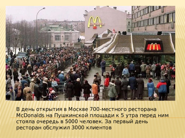 В день открытия в Москве 700-местного ресторана McDonalds на Пушкинской площади к 5 утра перед ним стояла очередь в 5000 человек. За первый день ресторан обслужил 3000 клиентов 
