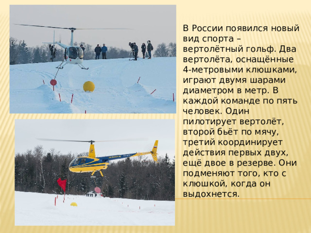 В России появился новый вид спорта – вертолётный гольф. Два вертолёта, оснащённые 4-метровыми клюшками, играют двумя шарами диаметром в метр. В каждой команде по пять человек. Один пилотирует вертолёт, второй бьёт по мячу, третий координирует действия первых двух, ещё двое в резерве. Они подменяют того, кто с клюшкой, когда он выдохнется. 