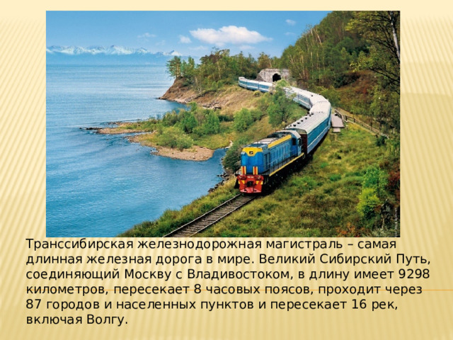 Транссибирская железнодорожная магистраль – самая длинная железная дорога в мире. Великий Сибирский Путь, соединяющий Москву с Владивостоком, в длину имеет 9298 километров, пересекает 8 часовых поясов, проходит через 87 городов и населенных пунктов и пересекает 16 рек, включая Волгу. 