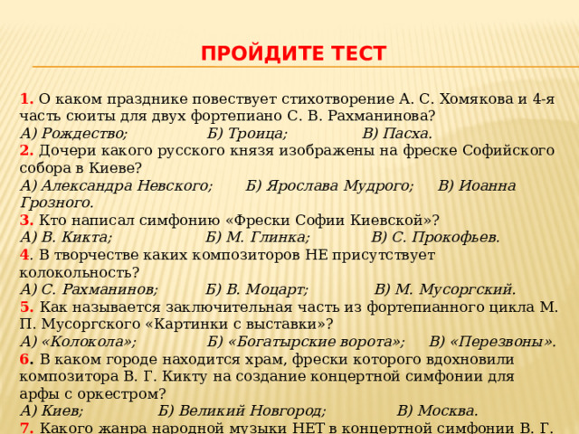  Пройдите тест 1. О каком празднике повествует стихотворение А. С. Хомякова и 4-я часть сюиты для двух фортепиано С. В. Рахманинова?  А) Рождество; Б) Троица; В) Пасха. 2. Дочери какого русского князя изображены на фреске Софийского собора в Киеве? А) Александра Невского; Б) Ярослава Мудрого; В) Иоанна Грозного. 3.  Кто написал симфонию «Фрески Софии Киевской»?  А) В. Кикта; Б) М. Глинка; В) С. Прокофьев. 4 . В творчестве каких композиторов НЕ присутствует колокольность?   А) С. Рахманинов; Б) В. Моцарт; В) М. Мусоргский. 5.  Как называется заключительная часть из фортепианного цикла М. П. Мусоргского «Картинки с выставки»?  А) «Колокола»; Б) «Богатырские ворота»; В) «Перезвоны». 6 . В каком городе находится храм, фрески которого вдохновили композитора В. Г. Кикту на создание концертной симфонии для арфы с оркестром?   А) Киев; Б) Великий Новгород; В) Москва. 7. Какого жанра народной музыки НЕТ в концертной симфонии В. Г. Кикты для арфы с оркестром «Фрески Софии Киевской»?  А) Былина; Б) Плач; В) Плясовая. 