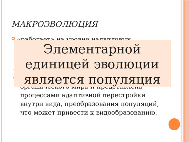 Макроэволюция   «работает» на уровне надвидовых систематических категорий (родов, семейств, классов, отрядов и т.д.). Элементарной единицей эволюции является популяция Микроэволюция   является основой развития органического мира и представлена процессами адаптивной перестройки внутри вида, преобразования популяций, что может привести к видообразованию. 