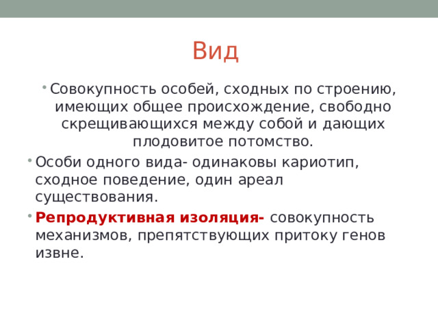 Вид Совокупность особей, сходных по строению, имеющих общее происхождение, свободно скрещивающихся между собой и дающих плодовитое потомство. Особи одного вида- одинаковы кариотип, сходное поведение, один ареал существования. Репродуктивная изоляция- совокупность механизмов, препятствующих притоку генов извне. 