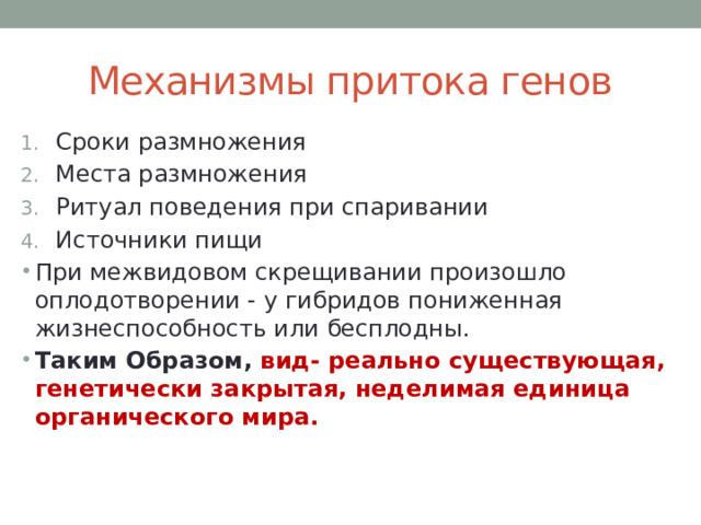 Механизмы притока генов Сроки размножения Места размножения Ритуал поведения при спаривании Источники пищи При межвидовом скрещивании произошло оплодотворении - у гибридов пониженная жизнеспособность или бесплодны. Таким Образом, вид- реально существующая, генетически закрытая, неделимая единица органического мира. 