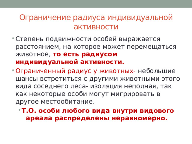 Ограничение радиуса индивидуальной активности Степень подвижности особей выражается расстоянием, на которое может перемещаться животное, то есть радиусом индивидуальной активности. Ограниченный радиус у животных- небольшие шансы встретиться с другими животными этого вида соседнего леса- изоляция неполная, так как некоторые особи могут мигрировать в другое местообитание. Т.О. особи любого вида внутри видового ареала распределены неравномерно. 