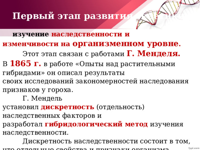 Первый этап развития генетики изучение наследственности и изменчивости на организменном уровне .      Этот этап связан с работами  Г. Менделя. В  1865 г.  в работе «Опыты над растительными гибридами» он описал результаты своих исследований закономерностей наследования признаков у гороха.    Г. Мендель установил  дискретность  (отдельность) наследственных факторов и разработал  гибридологический метод  изучения наследственности.    Дискретность наследственности состоит в том, что отдельные свойства и признаки организма развиваются под контролем наследственных факторов, которые при слиянии гамет и образовании зиготы не смешиваются, а при формировании новых гамет наследуются независимо друг от друга. 