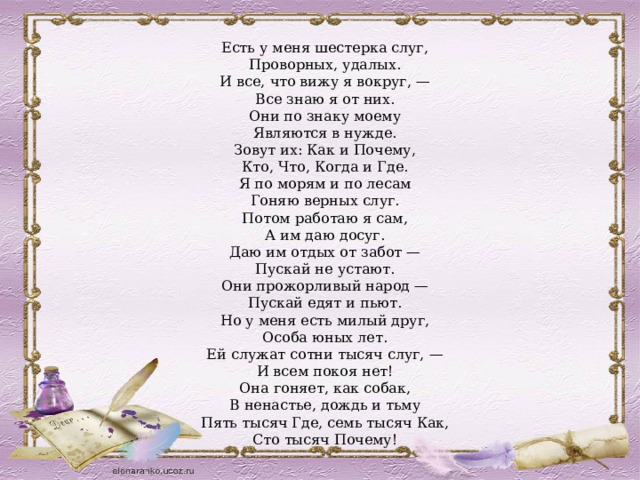 Есть у меня шестерка слуг, Проворных, удалых. И все, что вижу я вокруг, — Все знаю я от них. Они по знаку моему Являются в нужде. Зовут их: Как и Почему, Кто, Что, Когда и Где. Я по морям и по лесам Гоняю верных слуг. Потом работаю я сам, А им даю досуг. Даю им отдых от забот — Пускай не устают. Они прожорливый народ — Пускай едят и пьют. Но у меня есть милый друг, Особа юных лет. Ей служат сотни тысяч слуг, — И всем покоя нет! Она гоняет, как собак, В ненастье, дождь и тьму Пять тысяч Где, семь тысяч Как, Сто тысяч Почему! 