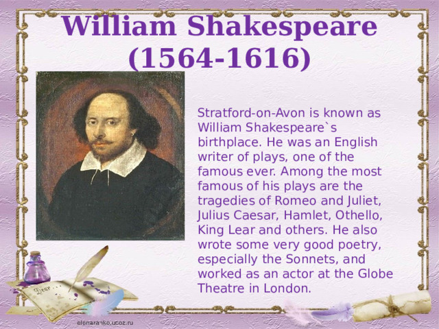 William Shakespeare (1564-1616) Stratford-on-Avon is known as William Shakespeare`s birthplace. He was an English writer of plays, one of the famous ever. Among the most famous of his plays are the tragedies of Romeo and Juliet, Julius Caesar, Hamlet, Othello, King Lear and others. He also wrote some very good poetry, especially the Sonnets, and worked as an actor at the Globe Theatre in London. 