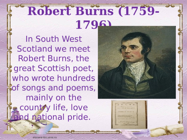 Robert Burns (1759-1796) In South West Scotland we meet Robert Burns, the great Scottish poet, who wrote hundreds of songs and poems, mainly on the country life, love and national pride.  