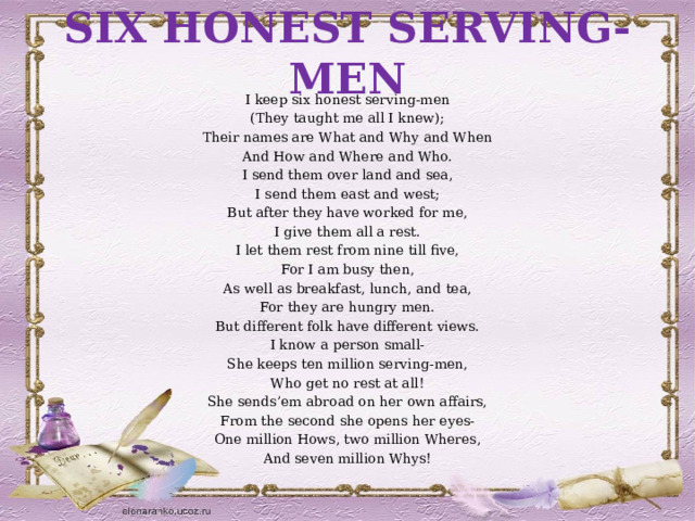 SIX HONEST SERVING-MEN I keep six honest serving-men (They taught me all I knew); Their names are What and Why and When And How and Where and Who. I send them over land and sea, I send them east and west; But after they have worked for me, I give them all a rest. I let them rest from nine till five, For I am busy then, As well as breakfast, lunch, and tea, For they are hungry men. But different folk have different views. I know a person small- She keeps ten million serving-men, Who get no rest at all! She sends’em abroad on her own affairs, From the second she opens her eyes- One million Hows, two million Wheres, And seven million Whys! 