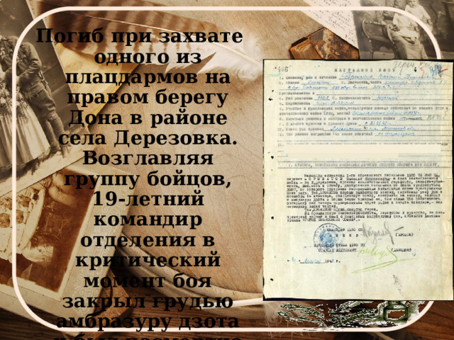 Погиб при захвате одного из плацдармов на правом берегу Дона в районе села Дерезовка. Возглавляя группу бойцов, 19-летний командир отделения в критический момент боя закрыл грудью амбразуру дзота и был посмертно удостоен звания Героя Советского Союза.   