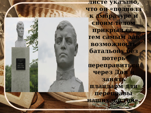 В наградном листе указано, что он «подполз к амбразуре и своим телом прикрыл её, тем самым дав возможность батальону без потерь переправиться через Дон и занять плацдарм для переправы наших частей». 