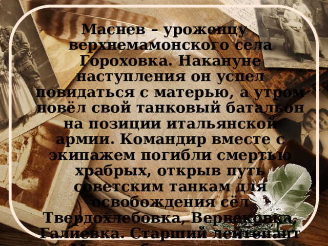 Маснев – уроженцу верхнемамонского села Гороховка. Накануне наступления он успел повидаться с матерью, а утром повёл свой танковый батальон на позиции итальянской армии. Командир вместе с экипажем погибли смертью храбрых, открыв путь советским танкам для освобождения сёл Твердохлебовка, Вервековка, Галиевка. Старший лейтенант Маснев был посмертно награждён орденом Отечественной войны I степени. 