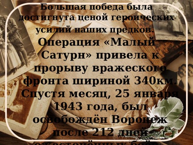 Большая победа была достигнута ценой героических усилий наших предков.  Операция «Малый Сатурн» привела к прорыву вражеского фронта шириной 340км. Спустя месяц, 25 января 1943 года, был освобождён Воронеж после 212 дней ожесточённых боёв. 