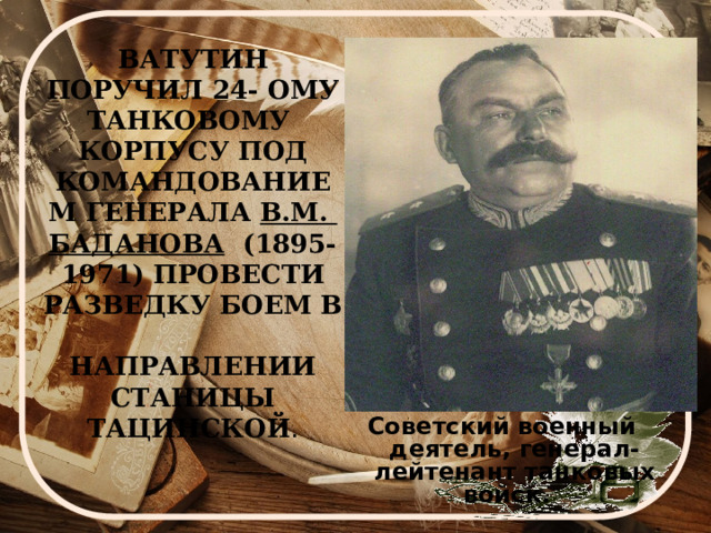 ВАТУТИН ПОРУЧИЛ 24- ОМУ ТАНКОВОМУ  КОРПУСУ ПОД КОМАНДОВАНИЕМ ГЕНЕРАЛА В.М.  БАДАНОВА (1895- 1971) ПРОВЕСТИ РАЗВЕДКУ БОЕМ В  НАПРАВЛЕНИИ СТАНИЦЫ ТАЦИНСКОЙ . Советский военный деятель, генерал-лейтенант танковых войск.  