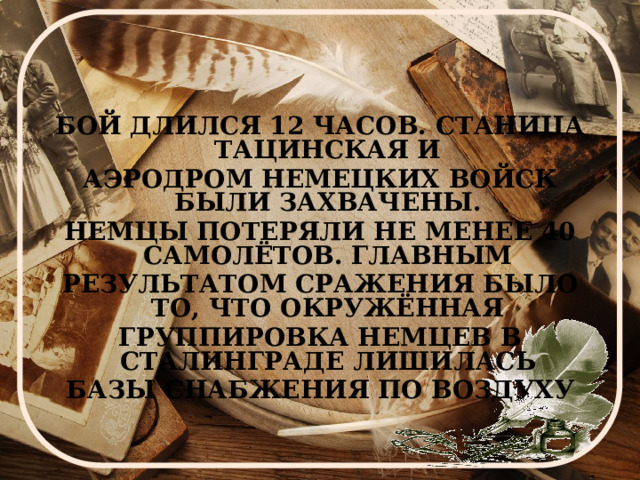 БОЙ ДЛИЛСЯ 12 ЧАСОВ. СТАНИЦА ТАЦИНСКАЯ И АЭРОДРОМ НЕМЕЦКИХ ВОЙСК БЫЛИ ЗАХВАЧЕНЫ. НЕМЦЫ ПОТЕРЯЛИ НЕ МЕНЕЕ 40 САМОЛЁТОВ. ГЛАВНЫМ РЕЗУЛЬТАТОМ СРАЖЕНИЯ БЫЛО ТО, ЧТО ОКРУЖЁННАЯ ГРУППИРОВКА НЕМЦЕВ В СТАЛИНГРАДЕ ЛИШИЛАСЬ БАЗЫ СНАБЖЕНИЯ ПО ВОЗДУХУ 