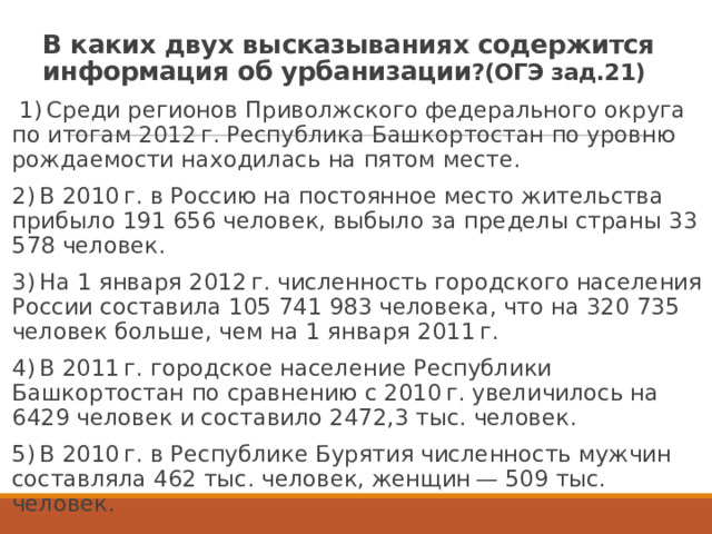 В каких двух высказываниях содержится информация об урбанизации ?(ОГЭ зад.21)   1) Среди регионов Приволжского федерального округа по итогам 2012 г. Республика Башкортостан по уровню рождаемости находилась на пятом месте. 2) В 2010 г. в Россию на постоянное место жительства прибыло 191 656 человек, выбыло за пределы страны 33 578 человек. 3) На 1 января 2012 г. численность городского населения России составила 105 741 983 человека, что на 320 735 человек больше, чем на 1 января 2011 г. 4) В 2011 г. городское население Республики Башкортостан по сравнению с 2010 г. увеличилось на 6429 человек и составило 2472,3 тыс. человек. 5) В 2010 г. в Республике Бурятия численность мужчин составляла 462 тыс. человек, женщин — 509 тыс. человек. 