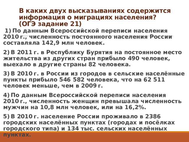 В каких двух высказываниях содержится информация о миграциях населения?  (ОГЭ задание 21)     1) По данным Всероссийской переписи населения 2010 г., численность постоянного населения России составляла 142,9 млн человек. 2) В 2011 г. в Республику Бурятия на постоянное место жительства из других стран прибыло 490 человек, выехало в другие страны 82 человека. 3) В 2010 г. в России из городов в сельские населённые пункты прибыло 546 582 человека, что на 62 511 человек меньше, чем в 2009 г. 4) По данным Всероссийской переписи населения 2010 г., численность женщин превышала численность мужчин на 10,8 млн человек, или на 16,2%. 5) В 2010 г. население России проживало в 2386 городских населённых пунктах (городах и посёлках городского типа) и 134 тыс. сельских населённых пунктах. 