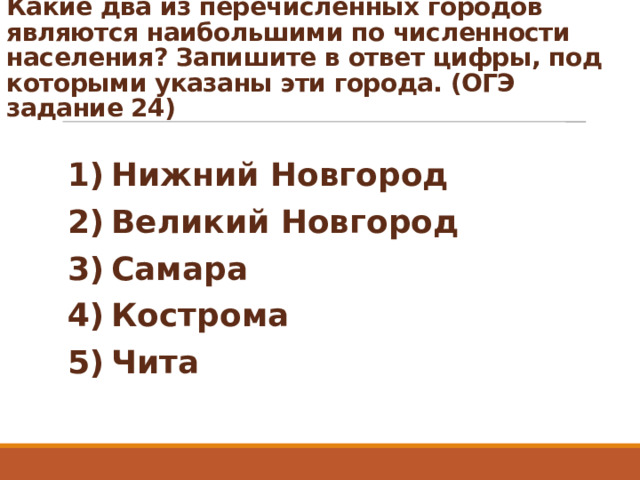 Какие два из перечисленных городов являются наибольшими по численности населения? Запишите в ответ цифры, под которыми указаны эти города. (ОГЭ задание 24)   1) Нижний Новгород 2) Великий Новгород 3) Самара 4) Кострома 5) Чита 