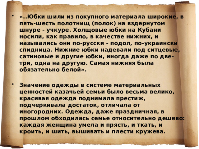 «..Юбки шили из покупного материала широкие, в пять-шесть полотнищ (полок) на вздернутом шнуре - учкуре. Холщовые юбки на Кубани носили, как правило, в качестве нижних, и назывались они по-русски - подол, по-украински спидница. Нижние юбки надевали под ситцевые, сатиновые и другие юбки, иногда даже по две-три, одна на другую. Самая нижняя была обязательно белой».  Значение одежды в системе материальных ценностей казачьей семьи было весьма велико, красивая одежда поднимала престиж, подчеркивала достаток, отличала от иногородних. Одежда, даже праздничная, в прошлом обходилась семье относительно дешево: каждая женщина умела и прясть, и ткать, и кроить, и шить, вышивать и плести кружева.   