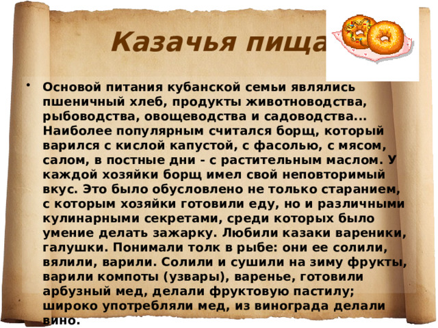 Казачья пища Основой питания кубанской семьи являлись пшеничный хлеб, продукты животноводства, рыбоводства, овощеводства и садоводства... Наиболее популярным считался борщ, который варился с кислой капустой, с фасолью, с мясом, салом, в постные дни - с растительным маслом. У каждой хозяйки борщ имел свой неповторимый вкус. Это было обусловлено не только старанием, с которым хозяйки готовили еду, но и различными кулинарными секретами, среди которых было умение делать зажарку. Любили казаки вареники, галушки. Понимали толк в рыбе: они ее солили, вялили, варили. Солили и сушили на зиму фрукты, варили компоты (узвары), варенье, готовили арбузный мед, делали фруктовую пастилу; широко употребляли мед, из винограда делали вино.  