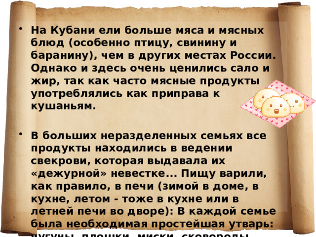 На Кубани ели больше мяса и мясных блюд (особенно птицу, свинину и баранину), чем в других местах России. Однако и здесь очень ценились сало и жир, так как часто мясные продукты употреблялись как приправа к кушаньям.  В больших неразделенных семьях все продукты находились в ведении свекрови, которая выдавала их «дежурной» невестке... Пищу варили, как правило, в печи (зимой в доме, в кухне, летом - тоже в кухне или в летней печи во дворе): В каждой семье была необходимая простейшая утварь: чугуны, плошки, миски, сковороды, ухваты-рогачи, чаплейки, кочерги».  