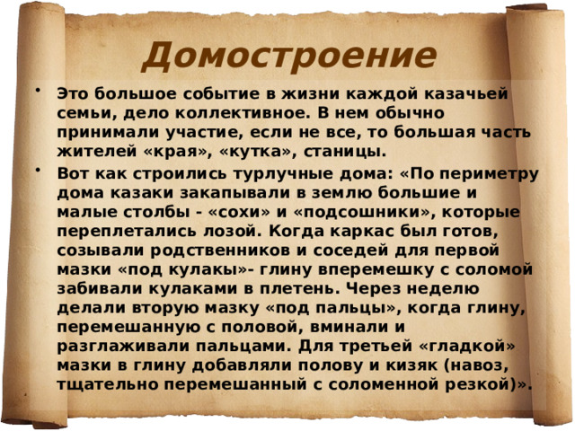 Домостроение Это большое событие в жизни каждой казачьей семьи, дело коллективное. В нем обычно принимали участие, если не все, то большая часть жителей «края», «кутка», станицы. Вот как строились турлучные дома: «По периметру дома казаки закапывали в землю большие и малые столбы - «сохи» и «подсошники», которые переплетались лозой. Когда каркас был готов, созывали родственников и соседей для первой мазки «под кулакы»- глину вперемешку с соломой забивали кулаками в плетень. Через неделю делали вторую мазку «под пальцы», когда глину, перемешанную с половой, вминали и разглаживали пальцами. Для третьей «гладкой» мазки в глину добавляли полову и кизяк (навоз, тщательно перемешанный с соломенной резкой)».  